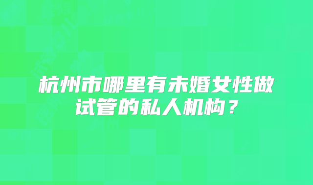 杭州市哪里有未婚女性做试管的私人机构?