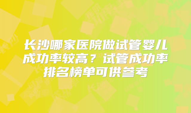 长沙哪家医院做试管婴儿成功率较高？试管成功率排名榜单可供参考