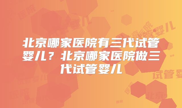 北京哪家医院有三代试管婴儿？北京哪家医院做三代试管婴儿
