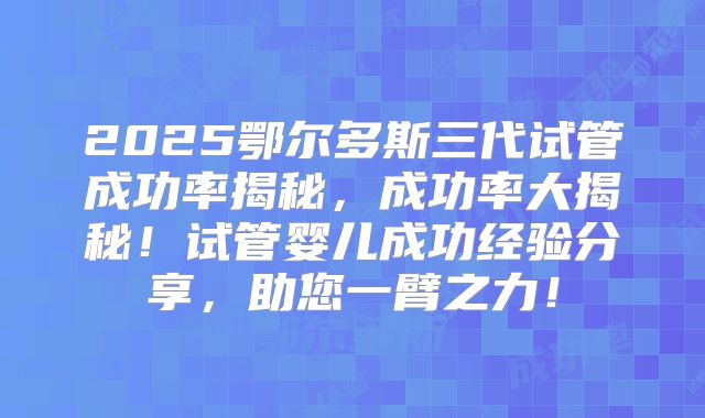 2025鄂尔多斯三代试管成功率揭秘，成功率大揭秘！试管婴儿成功经验分享，助您一臂之力！