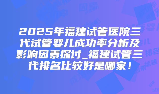 2025年福建试管医院三代试管婴儿成功率分析及影响因素探讨_福建试管三代排名比较好是哪家！