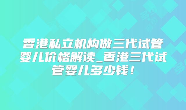 香港私立机构做三代试管婴儿价格解读_香港三代试管婴儿多少钱!