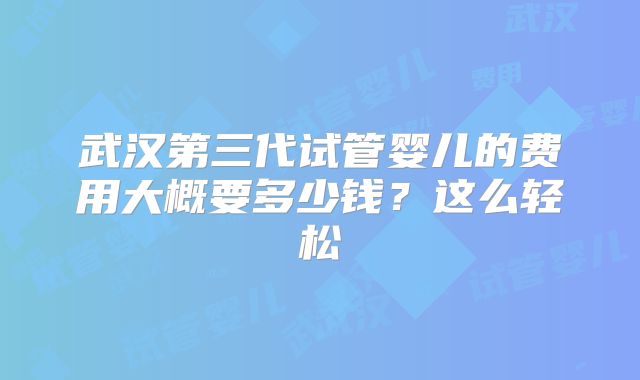 武汉第三代试管婴儿的费用大概要多少钱?这么轻松