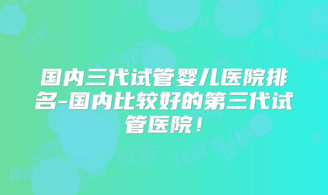 国内三代试管婴儿医院排名-国内比较好的第三代试管医院！