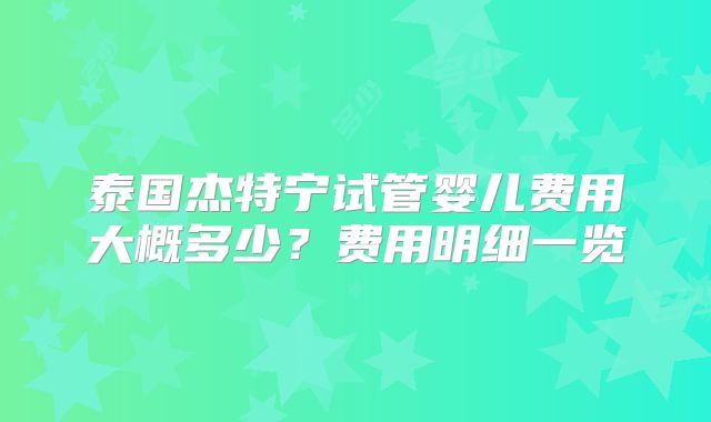 泰国杰特宁试管婴儿费用大概多少？费用明细一览