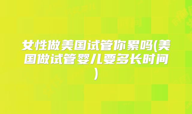 女性做美国试管你累吗(美国做试管婴儿要多长时间)