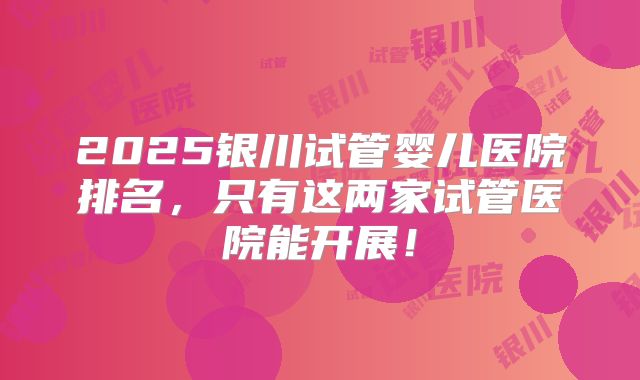 2025银川试管婴儿医院排名，只有这两家试管医院能开展！