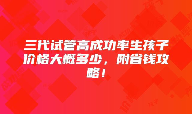 三代试管高成功率生孩子价格大概多少,附省钱攻略!