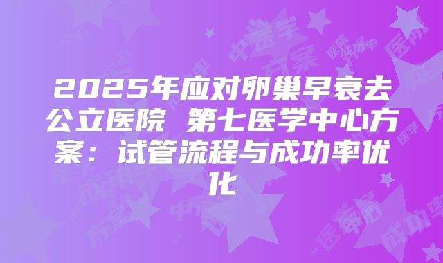 2025年应对卵巢早衰去公立医院 第七医学中心方案：试管流程与成功率优化