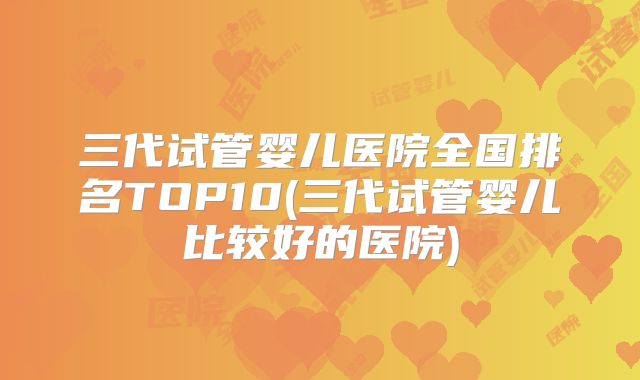 三代试管婴儿医院全国排名TOP10(三代试管婴儿比较好的医院)