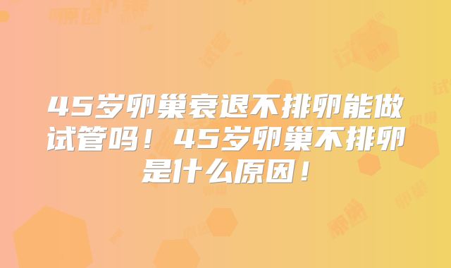 45岁卵巢衰退不排卵能做试管吗!45岁卵巢不排卵是什么原因!