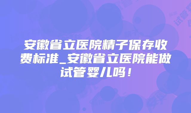 安徽省立医院精子保存收费标准_安徽省立医院能做试管婴儿吗!