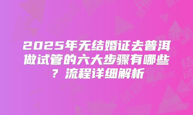 2025年无结婚证去普洱做试管的六大步骤有哪些?流程详细解析