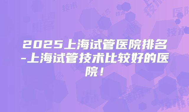 2025上海试管医院排名-上海试管技术比较好的医院！