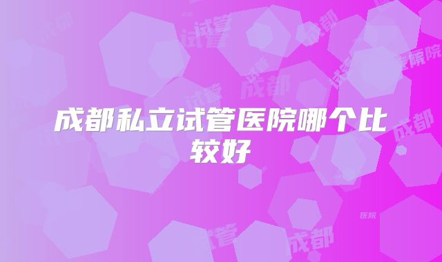 成都私立试管医院哪个比较好