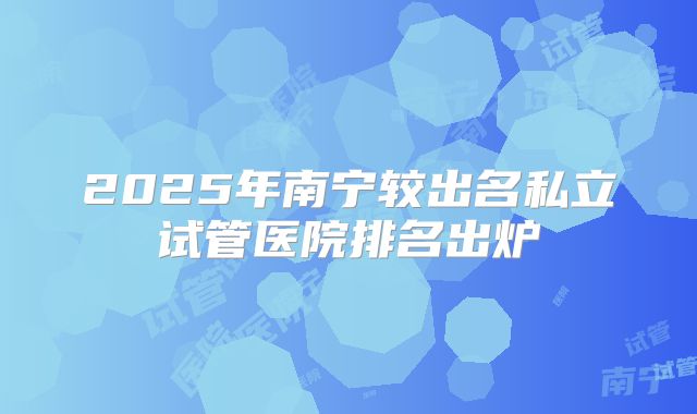 2025年南宁较出名私立试管医院排名出炉