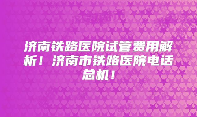 济南铁路医院试管费用解析！济南市铁路医院电话总机！