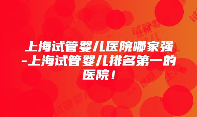 上海试管婴儿医院哪家强-上海试管婴儿排名第一的医院！