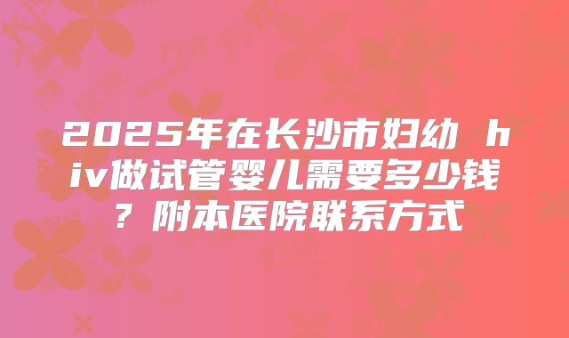 2025年在长沙市妇幼 hiv做试管婴儿需要多少钱?附本医院联系方式