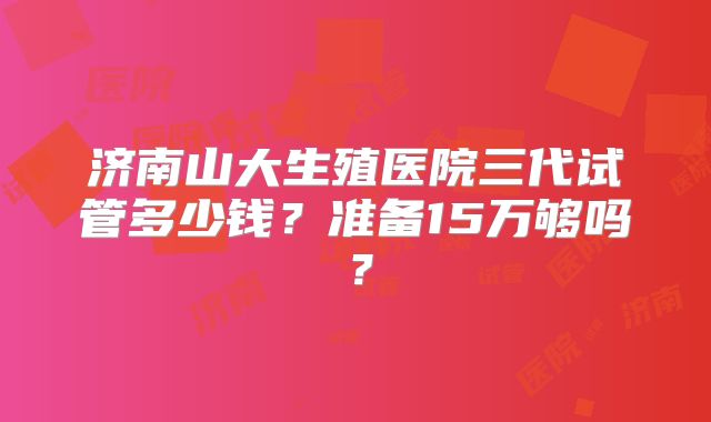 济南山大生殖医院三代试管多少钱?准备15万够吗?
