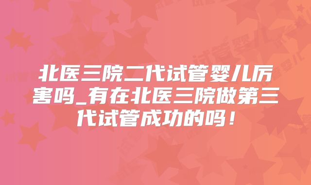 北医三院二代试管婴儿厉害吗_有在北医三院做第三代试管成功的吗!
