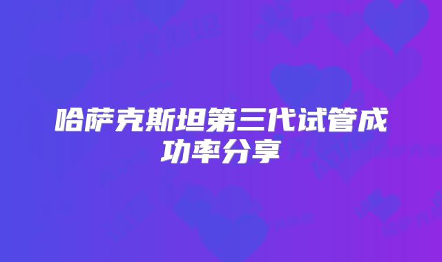 哈萨克斯坦第三代试管成功率分享