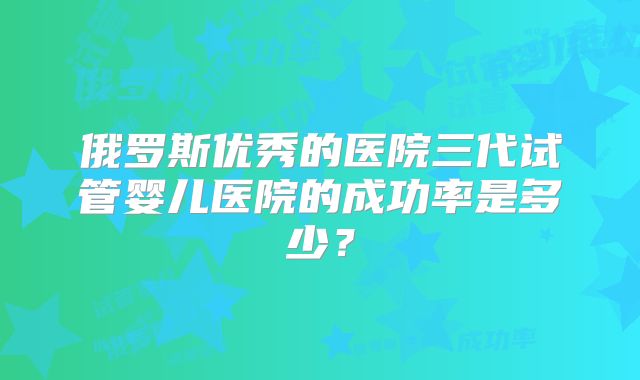 俄罗斯优秀的医院三代试管婴儿医院的成功率是多少？