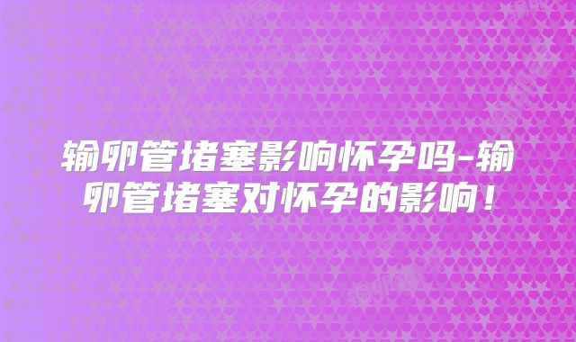 输卵管堵塞影响怀孕吗-输卵管堵塞对怀孕的影响!