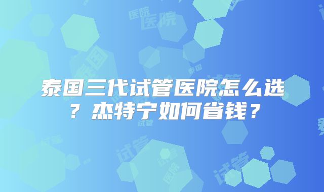泰国三代试管医院怎么选？杰特宁如何省钱？
