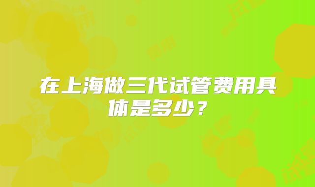 在上海做三代试管费用具体是多少？