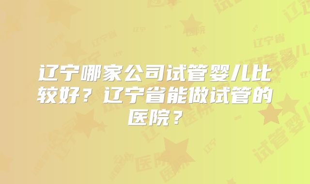 辽宁哪家公司试管婴儿比较好？辽宁省能做试管的医院？