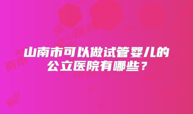 山南市可以做试管婴儿的公立医院有哪些?