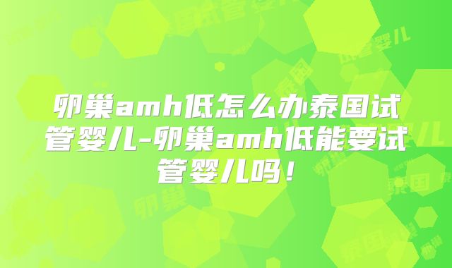 卵巢amh低怎么办泰国试管婴儿-卵巢amh低能要试管婴儿吗！