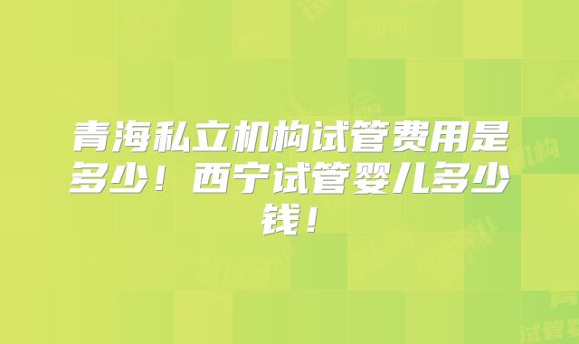 青海私立机构试管费用是多少！西宁试管婴儿多少钱！