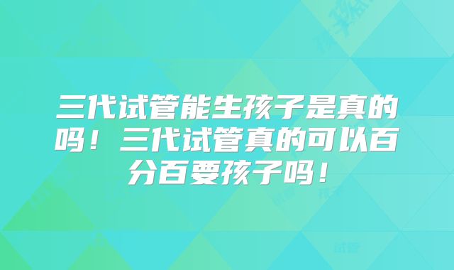 三代试管能生孩子是真的吗！三代试管真的可以百分百要孩子吗！
