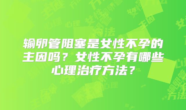 输卵管阻塞是女性不孕的主因吗？女性不孕有哪些心理治疗方法？
