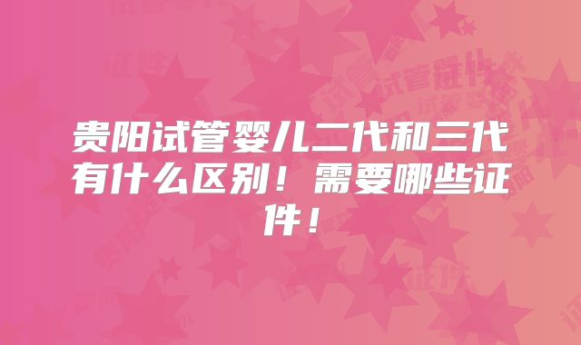贵阳试管婴儿二代和三代有什么区别！需要哪些证件！