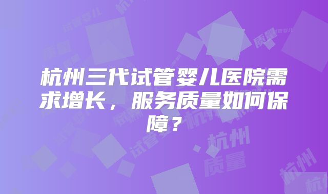 杭州三代试管婴儿医院需求增长，服务质量如何保障？