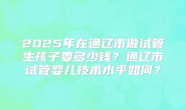 2025年在通辽市做试管生孩子要多少钱？通辽市试管婴儿技术水平如何？