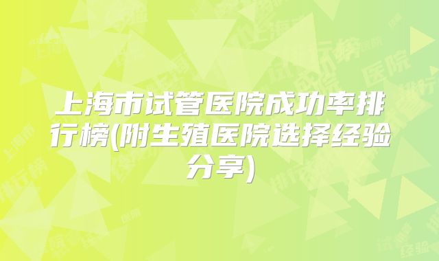 上海市试管医院成功率排行榜(附生殖医院选择经验分享)