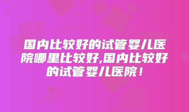 国内比较好的试管婴儿医院哪里比较好,国内比较好的试管婴儿医院！