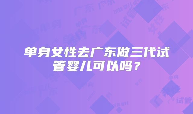 单身女性去广东做三代试管婴儿可以吗？