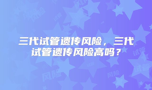 三代试管遗传风险，三代试管遗传风险高吗？
