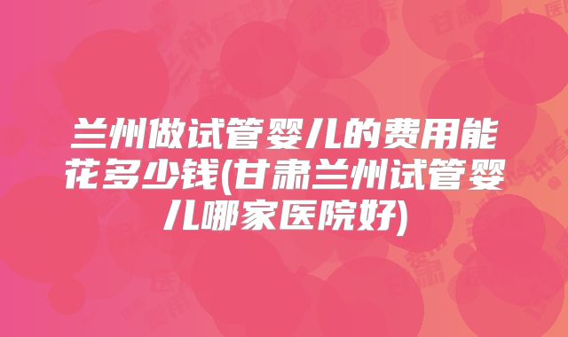 兰州做试管婴儿的费用能花多少钱(甘肃兰州试管婴儿哪家医院好)