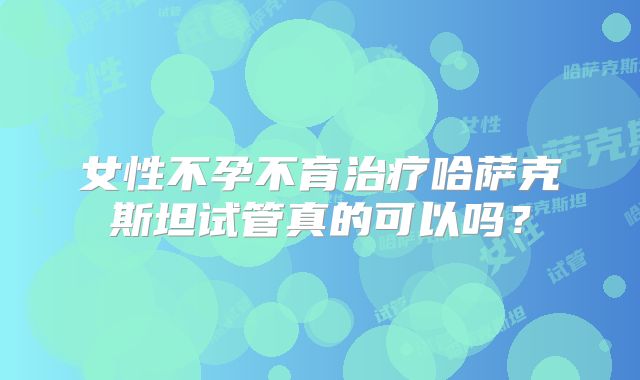 女性不孕不育治疗哈萨克斯坦试管真的可以吗?