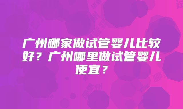 广州哪家做试管婴儿比较好？广州哪里做试管婴儿便宜？
