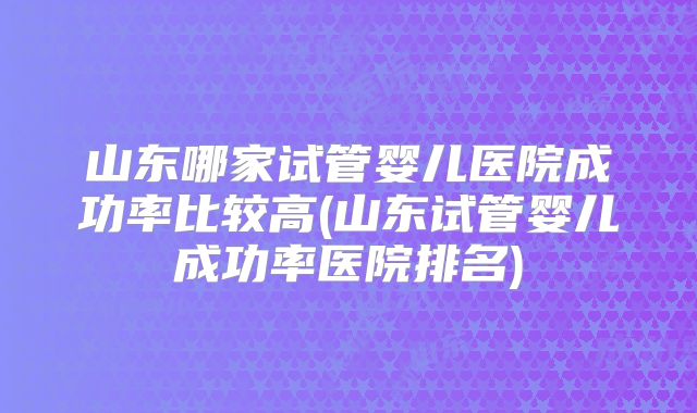 山东哪家试管婴儿医院成功率比较高(山东试管婴儿成功率医院排名)