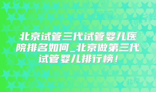 北京试管三代试管婴儿医院排名如何_北京做第三代试管婴儿排行榜！