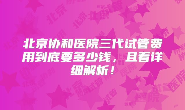北京协和医院三代试管费用到底要多少钱，且看详细解析！