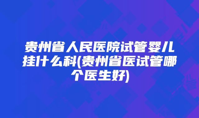 贵州省人民医院试管婴儿挂什么科(贵州省医试管哪个医生好)